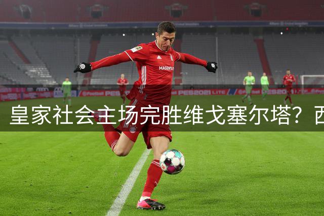 皇家社会主场完胜维戈塞尔塔？西甲对决走势几乎毫无悬念